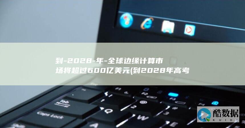 到-2028-年-全球边缘计算市场将超过600亿美元 (到2028年高考还有多少天)