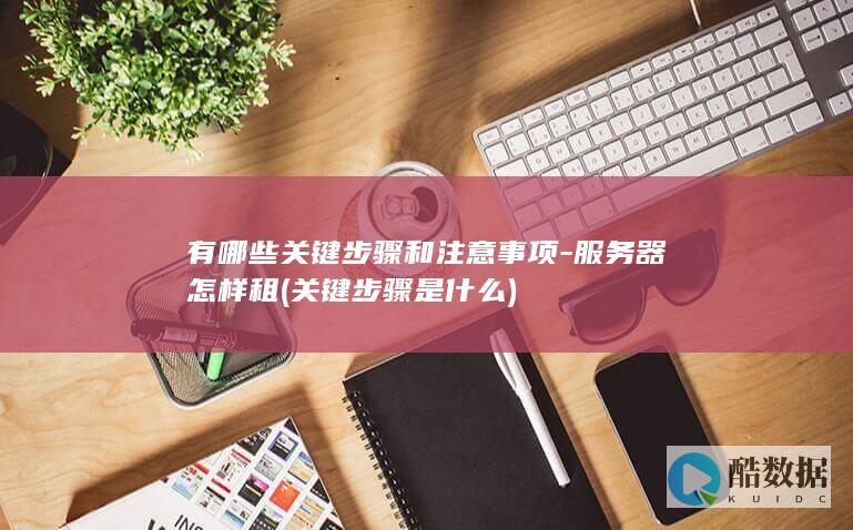 有哪些关键步骤和注意事项-服务器怎样租 (关键步骤是什么)