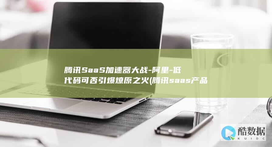 腾讯SaaS加速器大战-阿里-低代码可否引爆燎原之火 (腾讯saas产品)