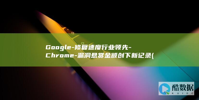 Google-修复速度行业领先-Chrome-漏洞悬赏金额创下新记录 (google play)