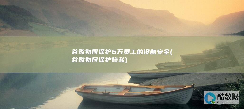 谷歌如何保护6万员工的设备安全 (谷歌如何保护隐私)