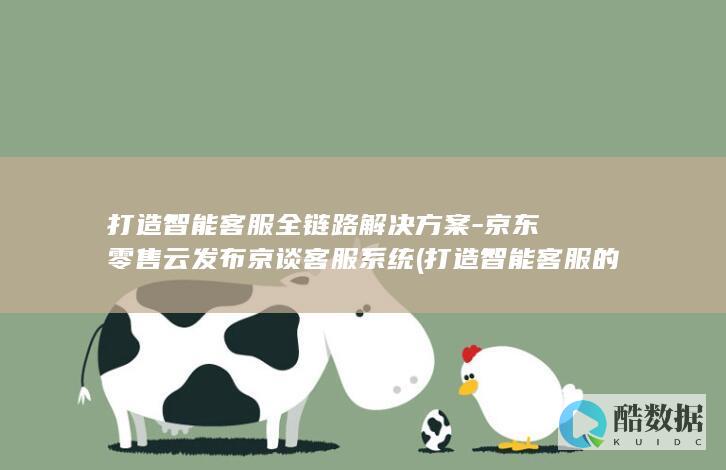 打造智能客服全链路解决方案-京东零售云发布京谈客服系统 (打造智能客服的意义)