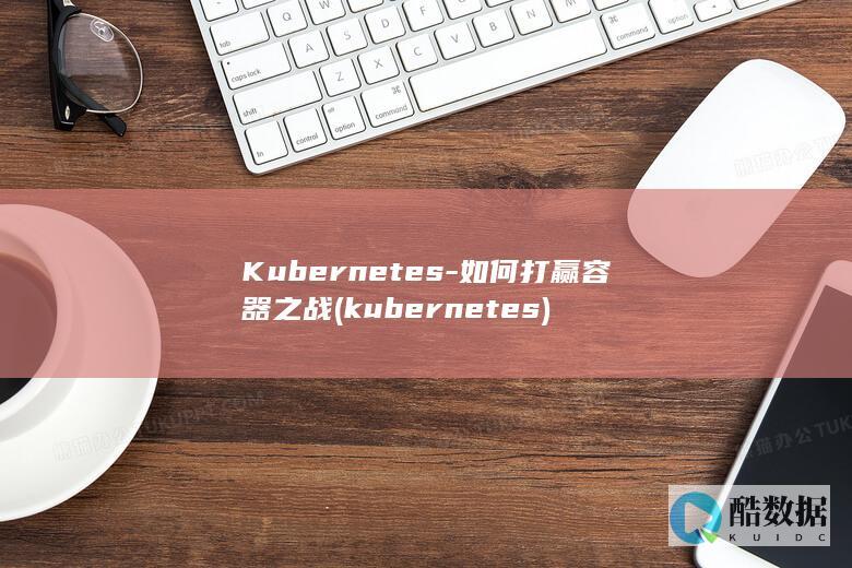 Kubernetes-如何打赢容器之战 (kubernetes)