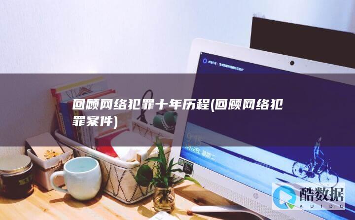 回顾网络犯罪十年历程 (回顾网络犯罪案件)