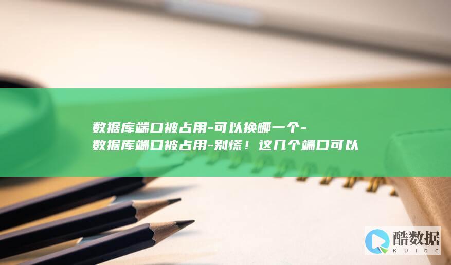数据库端口被占用-可以换哪一个-数据库端口被占用-别慌！这几个端口可以试试 (数据库端口被占用)