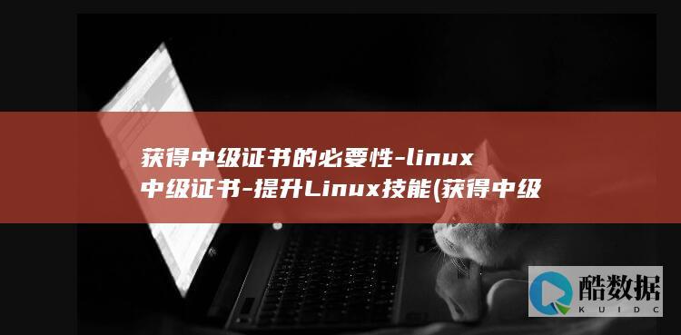 获得中级证书的必要性-linux中级证书-提升Linux技能 (获得中级证书评中级职称还需要什么)