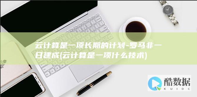 云计算是一项长期的计划-罗马非一日建成 (云计算是一项什么技术)