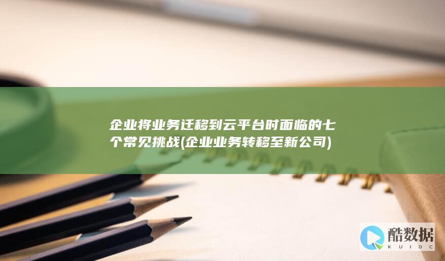 企业将业务迁移到云平台时面临的七个常见挑战 (企业业务转移至新公司)