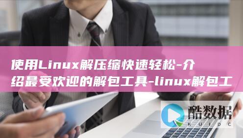 使用Linux解压缩快速轻松-介绍最受欢迎的解包工具-linux解包工具 (使用linux的电脑)