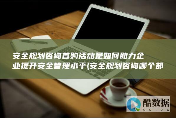 安全规划咨询首购活动是如何助力企业提升安全管理水平