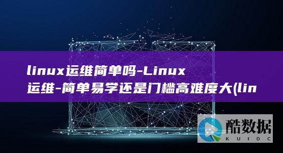 linux运维简单吗-Linux运维-简单易学还是门槛高难度大 (linux运维工程师)