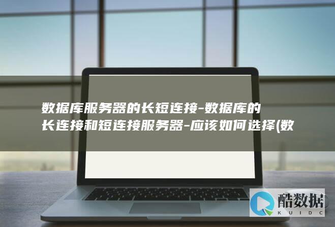 数据库服务器的长短连接-数据库的长连接和短连接服务器-应该如何选择 (数据库服务器数据库和表的关系正确的说法是)