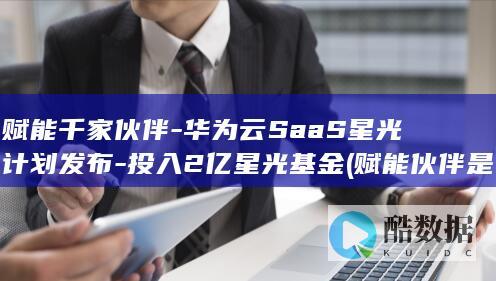 赋能千家伙伴-华为云SaaS星光计划发布-投入2亿星光基金 (赋能伙伴是什么意思)