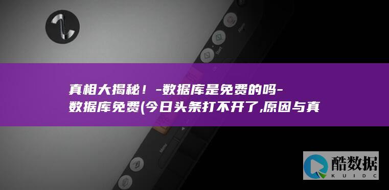 真相大揭秘！-数据库是免费的吗-数据库免费 (今日头条打不开了,原因与真相大揭秘!)