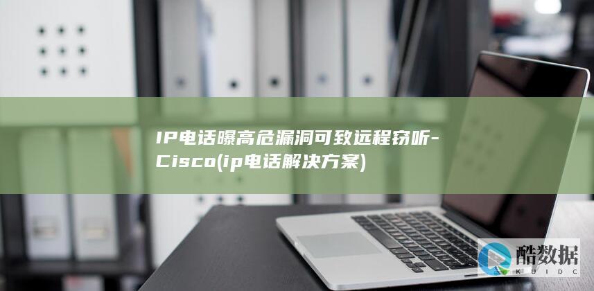 IP电话曝高危漏洞可致远程窃听-Cisco (ip电话解决方案)