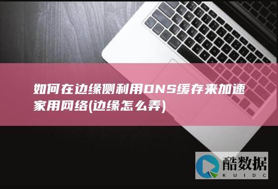 如何在边缘侧利用DNS缓存来加速家用网络 (边缘怎么弄)
