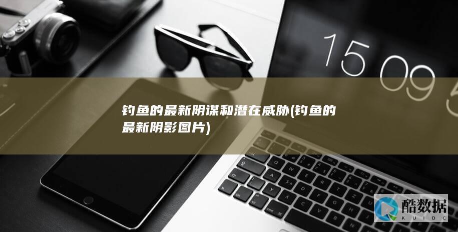 钓鱼的最新阴谋和潜在威胁 (钓鱼的最新阴影图片)