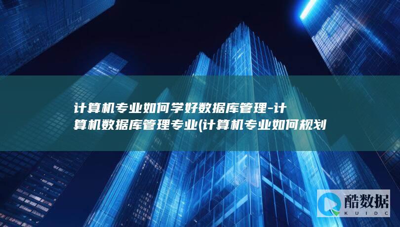 计算机专业如何学好数据库管理-计算机数据库管理专业 (计算机专业如何规划自己的职业生涯)