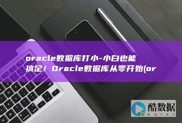 oracle数据库打小-小白也能搞定！Oracle数据库从零开始 (oracle是什么)