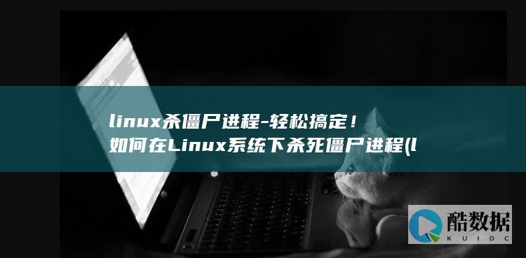 linux杀僵尸进程-轻松搞定！如何在Linux系统下杀死僵尸进程 (linux杀毒软件)