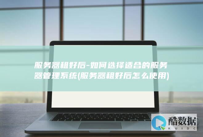 服务器租好后-如何选择适合的服务器管理系统 (服务器租好后怎么使用)