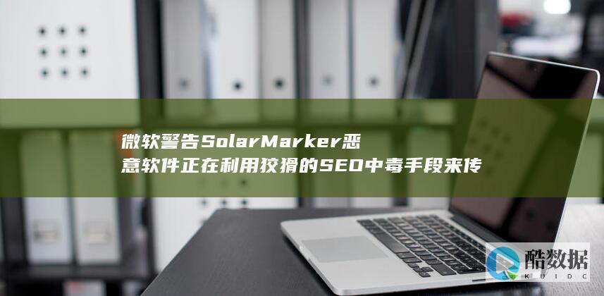 微软警告SolarMarker恶意软件正在利用狡猾的SEO中毒手段来传播 (微软警告数据中心AI需求)