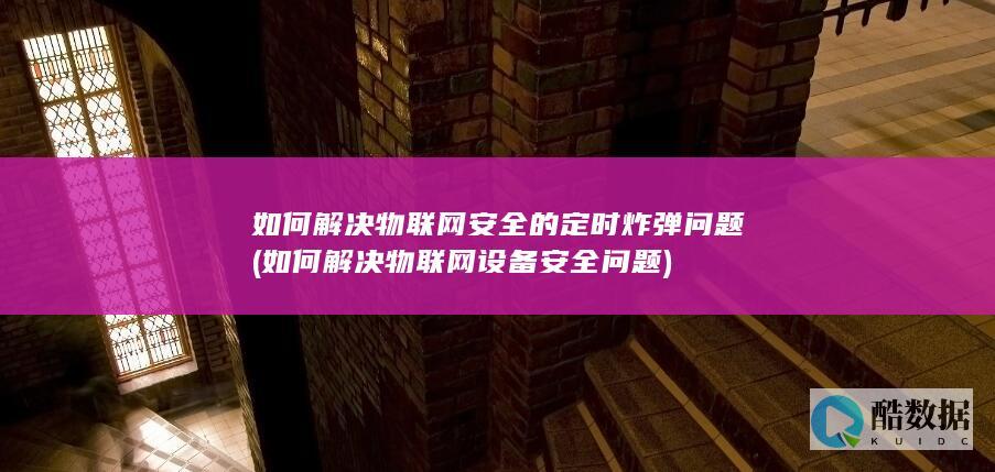 如何解决物联网安全的定时炸弹问题 (如何解决物联网设备安全问题)