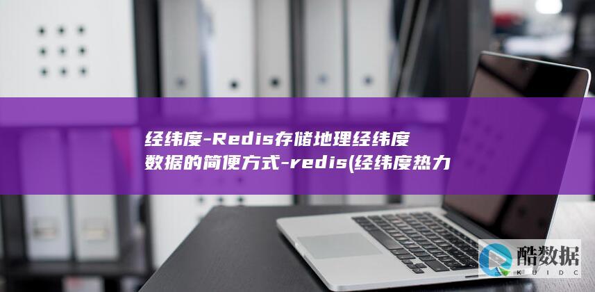 经纬度-Redis存储地理经纬度数据的简便方式-redis (经纬度热力图)