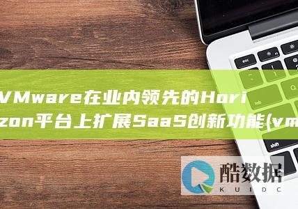 VMware在业内领先的Horizon平台上扩展SaaS创新功能 (vmware虚拟机)