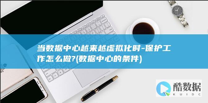 当数据中心越来越虚拟化时-保护工作怎么做? (数据中心的条件)