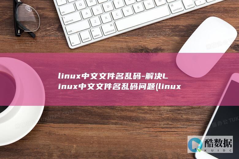 linux中文文件名乱码-解决Linux中文文件名乱码问题 (linux中文叫什么)