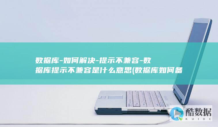 数据库-如何解决-提示不兼容-数据库提示不兼容是什么意思 (数据库如何备份)