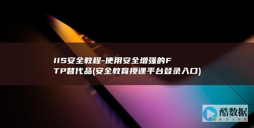 IIS安全教程-使用安全增强的FTP替代品 (安全教育授课平台登录入口)