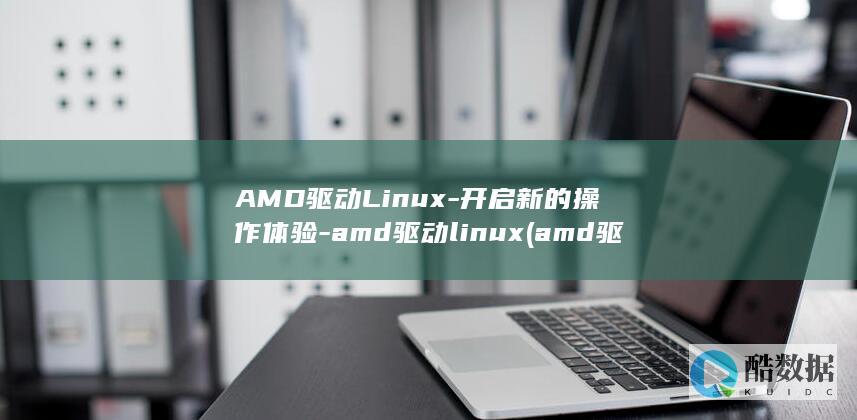 AMD驱动Linux-开启新的操作体验-amd驱动linux (amd驱动老是掉)