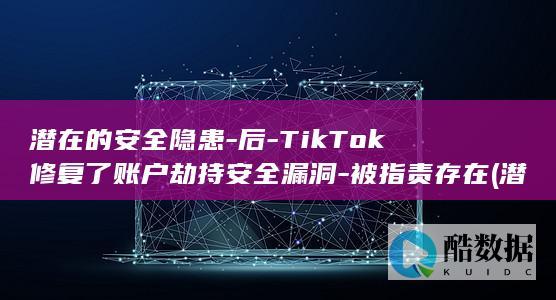 潜在的安全隐患-后-TikTok修复了账户劫持安全漏洞-被指责存在 (潜在的安全隐患是病句吗)