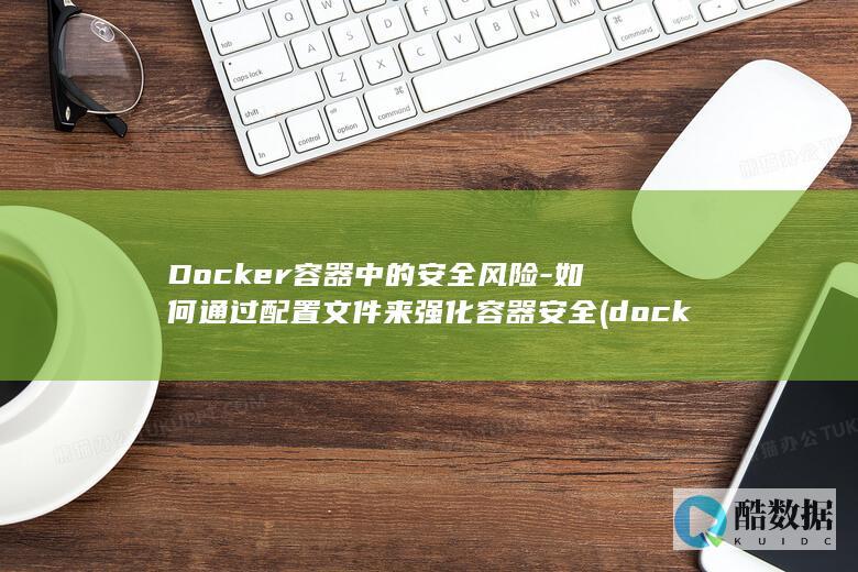 Docker容器中的安全风险-如何通过配置文件来强化容器安全 (docker是干什么的)