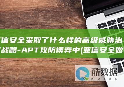 亚信安全采取了什么样的高级威胁治理战略-APT攻防博弈中 (亚信安全做什么的)