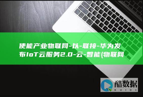使能产业物联网-以-联接-华为发布IoT云服务2.0-云-智能 (物联网使能平台)