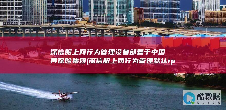 深信服上网行为管理设备部署于中国再保险集团 (深信服上网行为管理默认ip)