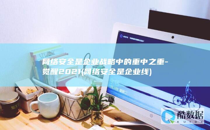 网络安全是企业战略中的重中之重-觉醒2021 (网络安全是企业 线)