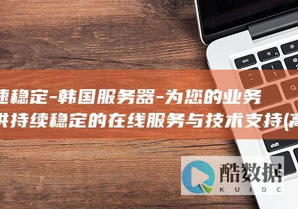 高速稳定-韩国服务器-为您的业务提供持续稳定的在线服务与技术支持 (高速稳不稳取决于哪里)