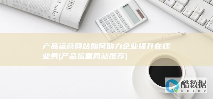 产品运营网站如何助力企业提升在线业务 (产品运营网站推荐)
