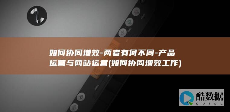 如何协同增效-两者有何不同-产品运营与网站运营 (如何协同增效工作)
