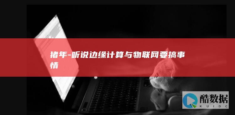 猪年-听说边缘计算与物联网要搞事情
