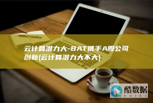 云计算潜力大-BAT携手A股公司创新 (云计算潜力大不大)