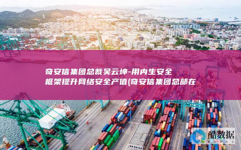 奇安信集团总裁吴云坤-用内生安全框架提升网络安全产值 (奇安信集团总部在哪)