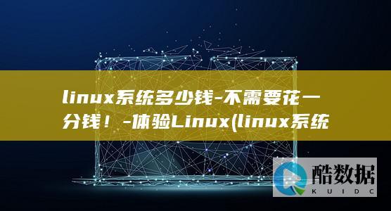 linux系统多少钱-不需要花一分钱！-体验Linux (linux系统和win系统有什么区别?)