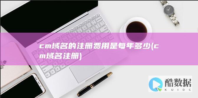 cm域名的注册费用是每年多少 (cm域名注册)