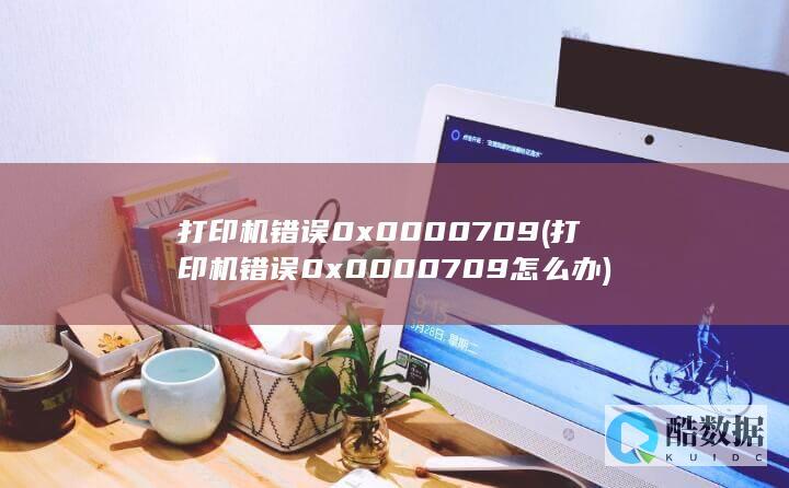 打印机错误0x0000709 (打印机错误0x0000709怎么办)