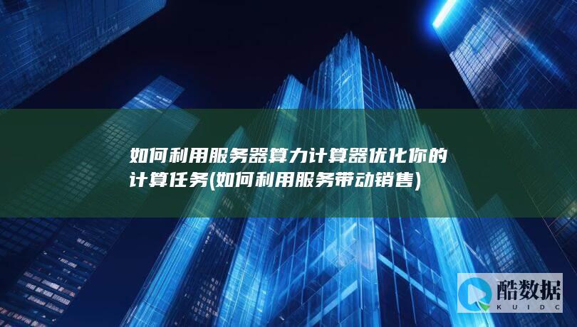 如何利用服务器算力计算器优化你的计算任务 (如何利用服务带动销售)